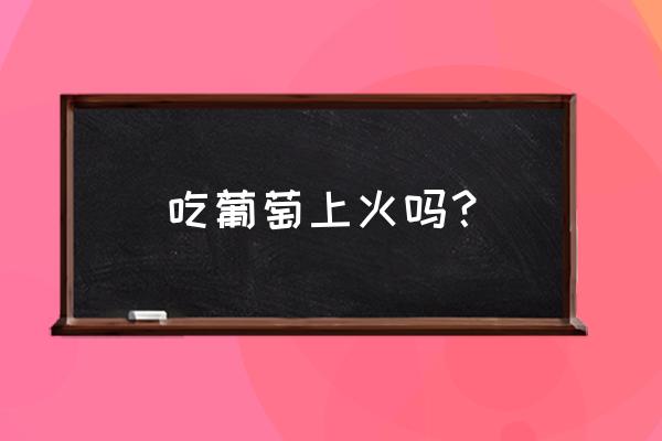 吃葡萄会上火吗火吗 吃葡萄上火吗？