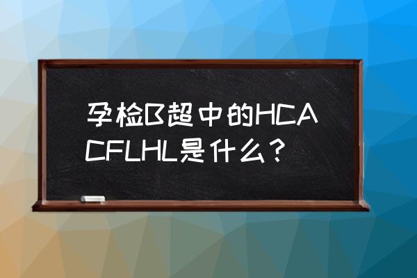 胎儿头围缩写字母 孕检B超中的HCACFLHL是什么？