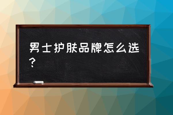 男士护肤选什么牌子好 男士护肤品牌怎么选？