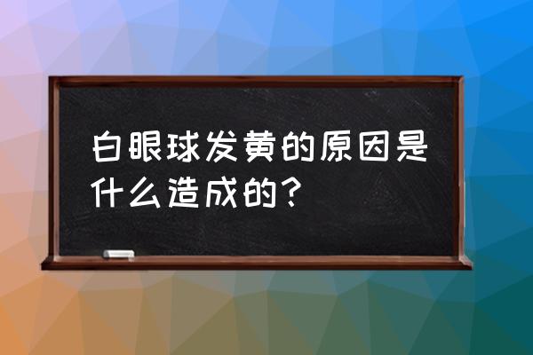 白眼球发黄是怎么回事 白眼球发黄的原因是什么造成的？