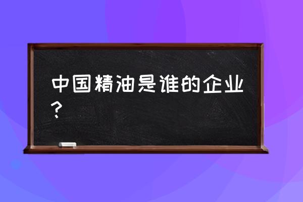 国内著名精油生产企业 中国精油是谁的企业？