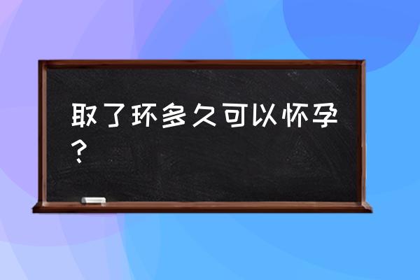 一般取环多久容易怀孕 取了环多久可以怀孕？