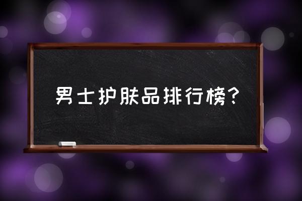 男士高端护肤品十大排行 男士护肤品排行榜？