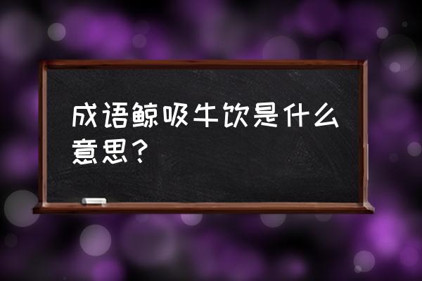 鲸吸牛饮是什么意思 成语鲸吸牛饮是什么意思？