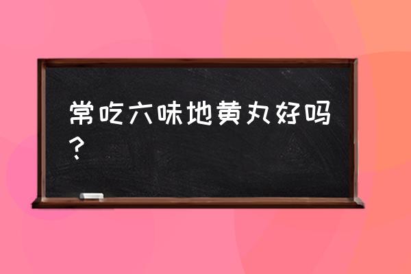 吃六味地黄丸的好处与坏处 常吃六味地黄丸好吗？