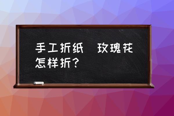 儿童手工玫瑰花怎么折 手工折纸（玫瑰花）怎样折？