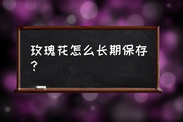 如何长期保存玫瑰花 玫瑰花怎么长期保存？