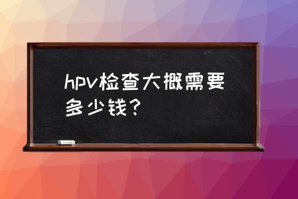 hpv怎么检查的需要多少钱 hpv检查大概需要多少钱？