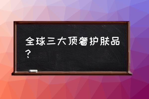 名牌护肤品有哪些牌子 全球三大顶奢护肤品？