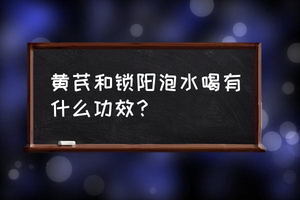 锁阳泡水喝的功效 黄芪和锁阳泡水喝有什么功效？