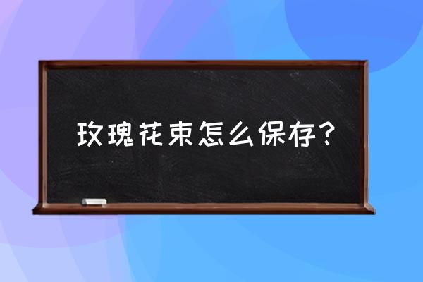 送的玫瑰花怎么保存 玫瑰花束怎么保存？