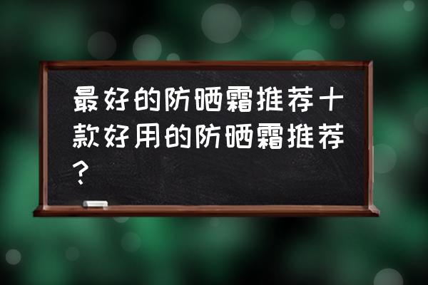 十大好用防晒霜 最好的防晒霜推荐十款好用的防晒霜推荐？