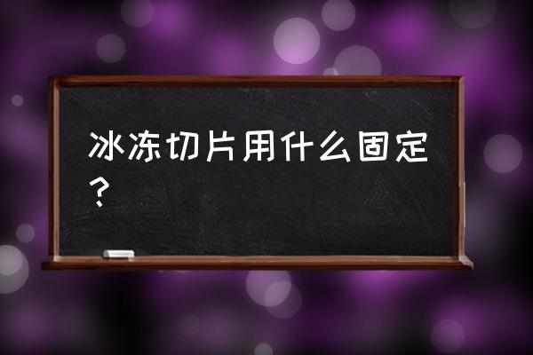 冰冻切片步骤 冰冻切片用什么固定？