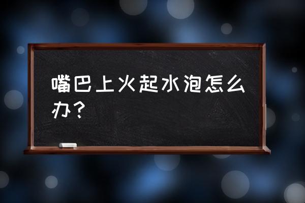 上火了嘴巴起泡了该怎么办 嘴巴上火起水泡怎么办？