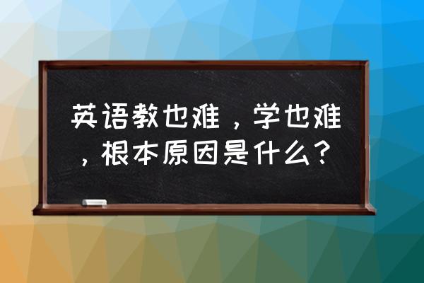 当前英语学习现状 英语教也难，学也难，根本原因是什么？