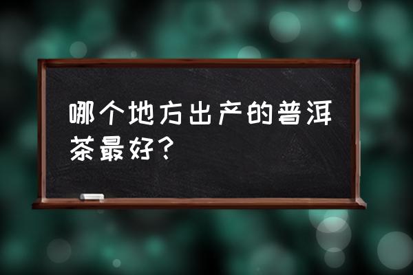 最好普洱茶产地是哪里 哪个地方出产的普洱茶最好？