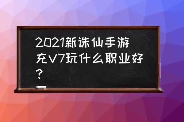 诛仙手游十大职业分析 2021新诛仙手游充V7玩什么职业好？