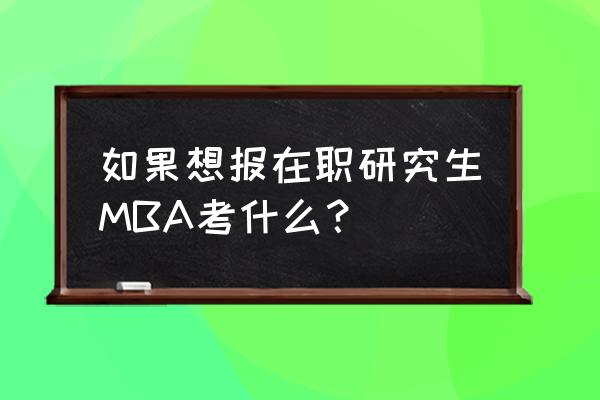 mba在职研究生真题 如果想报在职研究生MBA考什么？