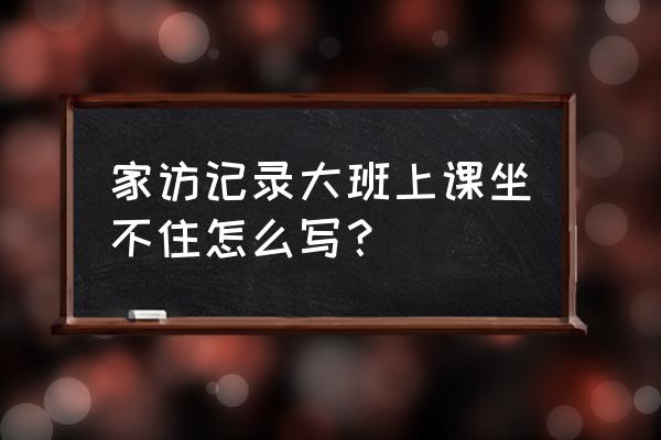 幼儿园大班家访记录 家访记录大班上课坐不住怎么写？