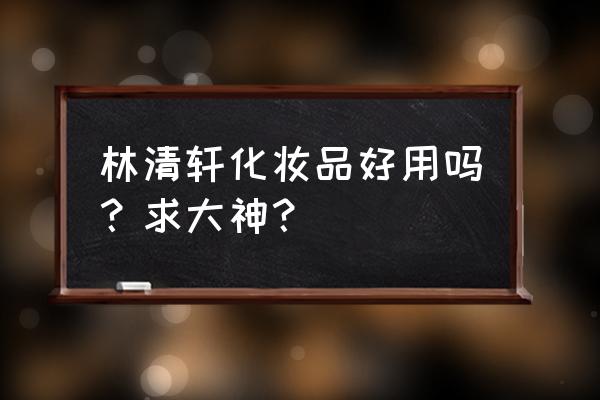 林清轩怎么样效果好不好 林清轩化妆品好用吗？求大神？