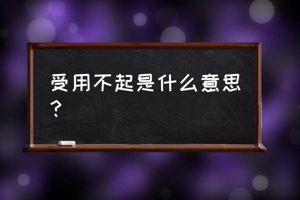 承受不起受之不起 受用不起是什么意思？