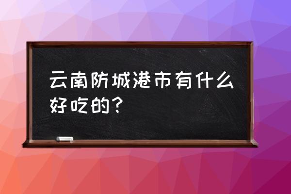 防城港美食地点 云南防城港市有什么好吃的？