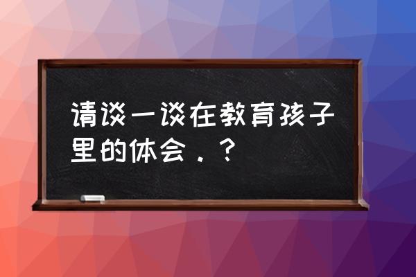 教育孩子的心得 请谈一谈在教育孩子里的体会。？