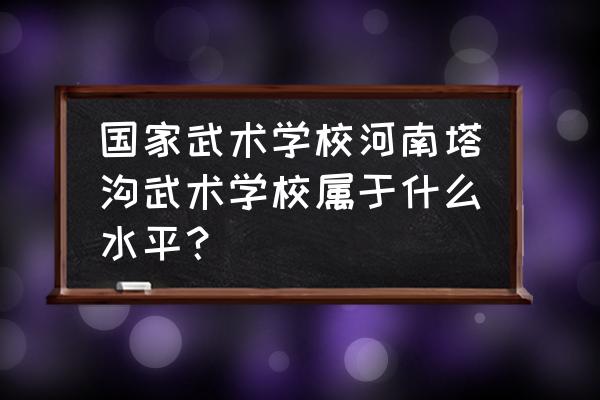 塔沟武校是哪个省的 国家武术学校河南塔沟武术学校属于什么水平？