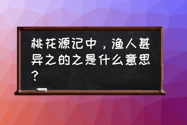 渔人甚异之之的用法 桃花源记中，渔人甚异之的之是什么意思？