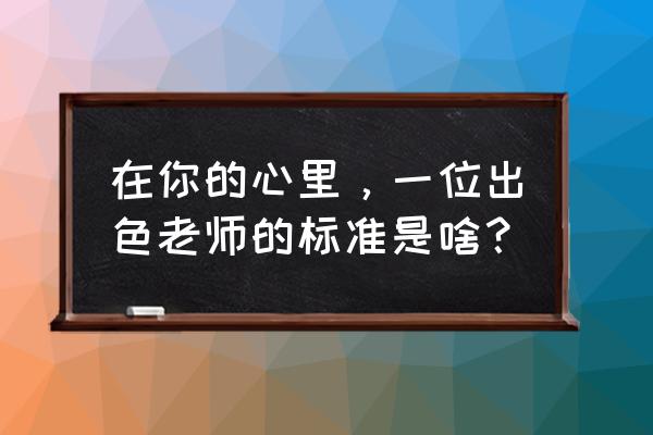 我心中的好老师标准 在你的心里，一位出色老师的标准是啥？