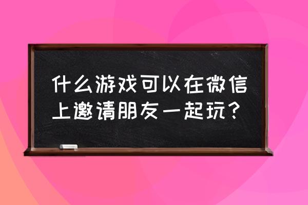 互动小游戏微信 什么游戏可以在微信上邀请朋友一起玩？