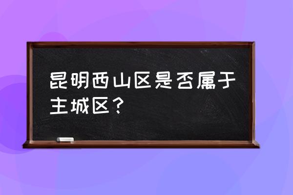 昆明西山区怎么样 昆明西山区是否属于主城区？