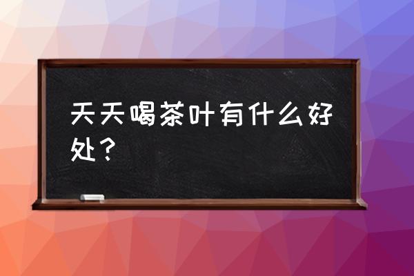 天天喝茶叶有什么好处？ 天天喝茶叶有什么好处？