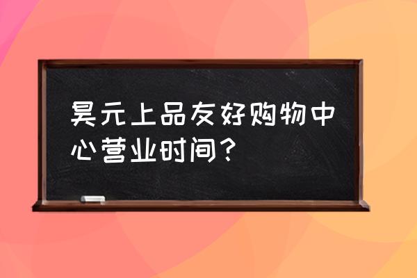 昊元上品友好购物中心营业时间？ 昊元上品友好购物中心营业时间？