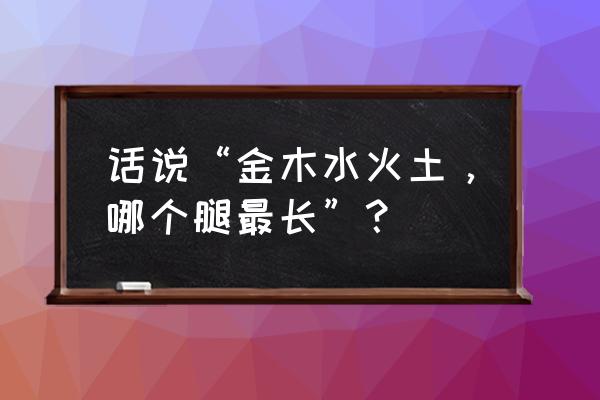 话说“金木水火土，哪个腿最长”？ 话说“金木水火土，哪个腿最长”？