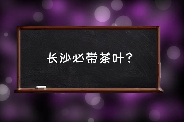 长沙必带茶叶？ 长沙必带茶叶？