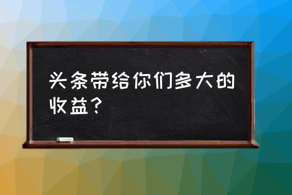 头条带给你们多大的收益？ 头条带给你们多大的收益？