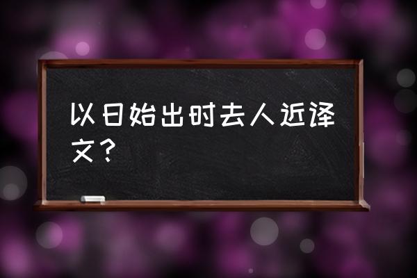 我以日出时去人近的始 以日始出时去人近译文？