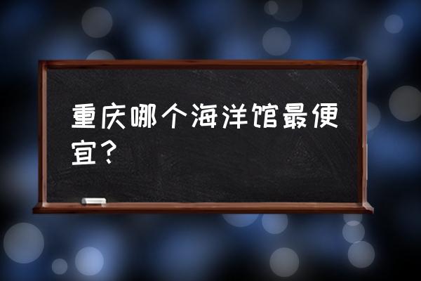 重庆欢乐海底世界好玩吗 重庆哪个海洋馆最便宜？