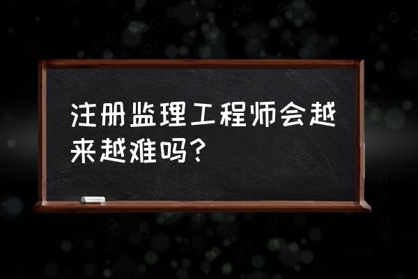 注册监理工程师好考不 注册监理工程师会越来越难吗？