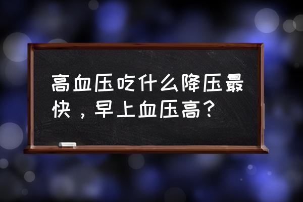 高血压怎么降的快 高血压吃什么降压最快，早上血压高？