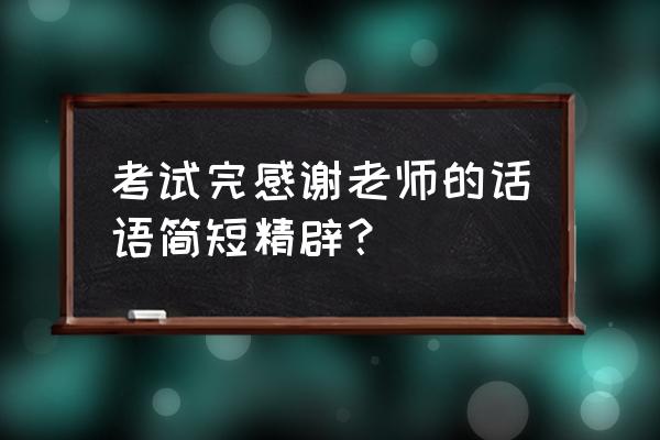 致谢老师感谢师恩 考试完感谢老师的话语简短精辟？