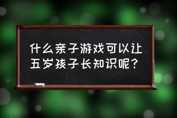 知识问答游戏 什么亲子游戏可以让五岁孩子长知识呢？