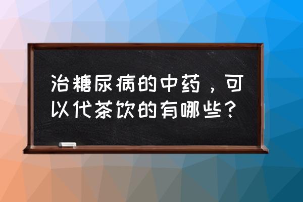 什么样的茶可以治糖尿病 治糖尿病的中药，可以代茶饮的有哪些？