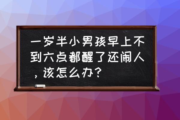 一岁半孩子特别闹人怎么办 一岁半小男孩早上不到六点都醒了还闹人，该怎么办？