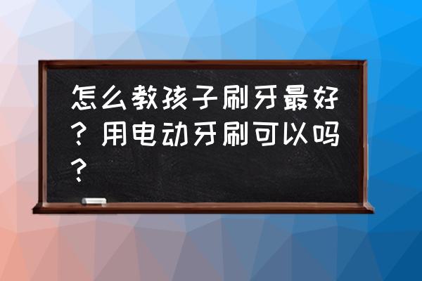 儿童6-12岁如何刷牙 怎么教孩子刷牙最好？用电动牙刷可以吗？