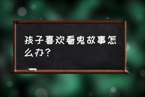 孩子喜欢听鬼故事有问题吗 孩子喜欢看鬼故事怎么办？