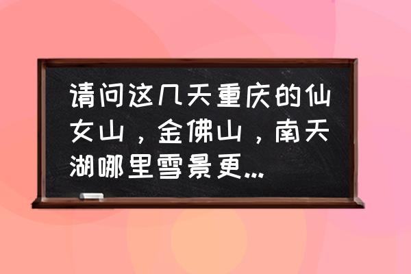 冬季五天假期旅游最佳地方 请问这几天重庆的仙女山，金佛山，南天湖哪里雪景更好？最近？