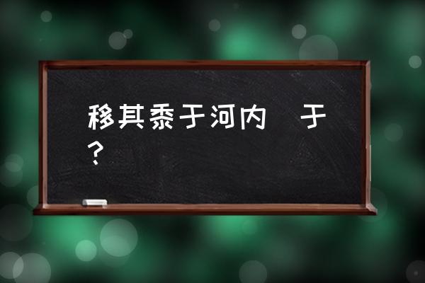 河内在古文中是黄河以北还是以西 移其黍于河内  于？