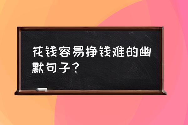 培养孩子不容易的句子 花钱容易挣钱难的幽默句子？